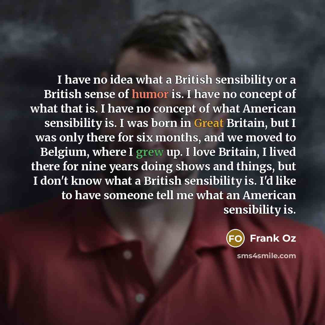“I have no idea what a British sensibility or a British sense of humor is. I have no concept of what that is. I have no concept of what American sensibility is. I was born in Great Britain, but I was only there for six months, and we moved to Belgium, where I grew up. I love Britain, I lived there…” quote by Frank Oz