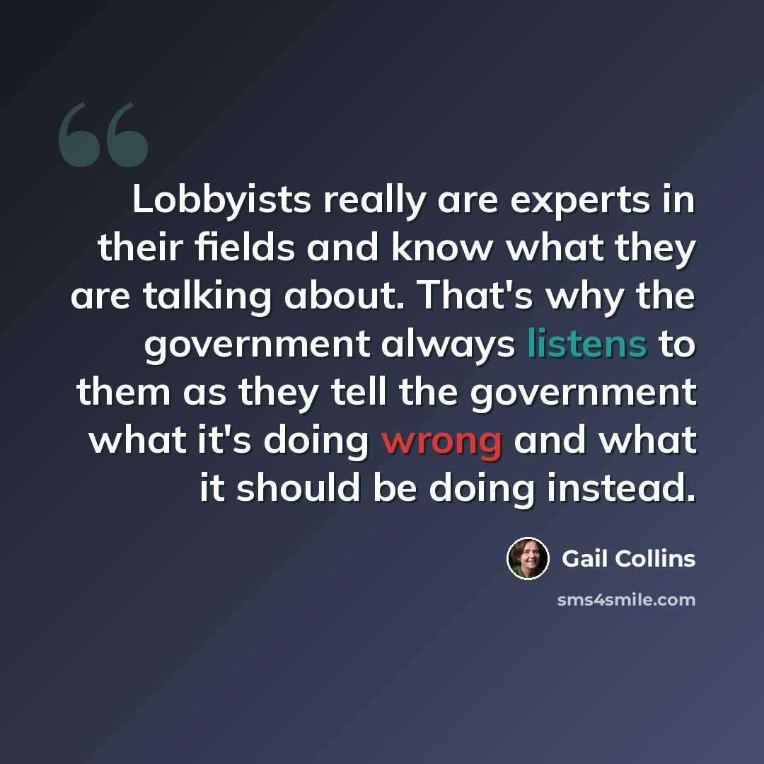 “Lobbyists really are experts in their fields and know what they are talking about. That's why the government always listens to them as they tell the government what it's doing wrong and what it should be doing instead.” quote by Gail Collins