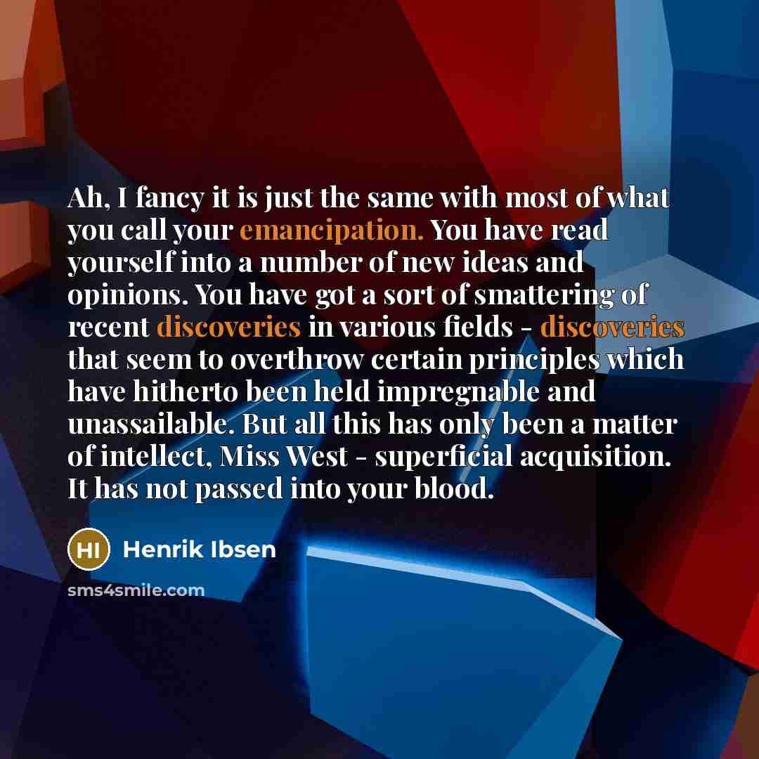 “Ah, I fancy it is just the same with most of what you call your emancipation. You have read yourself into a number of new ideas and opinions. You have got a sort of smattering of recent discoveries in various fields - discoveries that seem to overthrow certain principles which have hitherto been…” quote by Henrik Ibsen