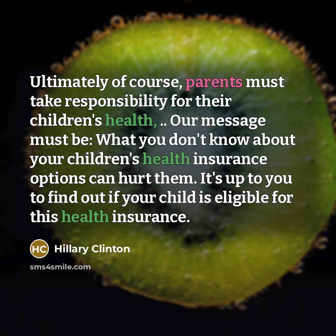 “Ultimately of course, parents must take responsibility for their children's health, .. Our message must be: What you don't know about your children's health insurance options can hurt them. It's up to you to find out if your child is eligible for this health insurance.” quote by Hillary Clinton