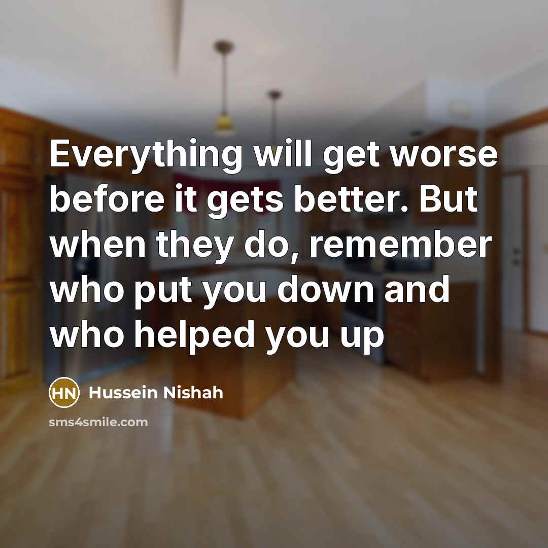 “Everything will get worse before it gets better. But when they do, remember who put you down and who helped you up” quote by Hussein Nishah