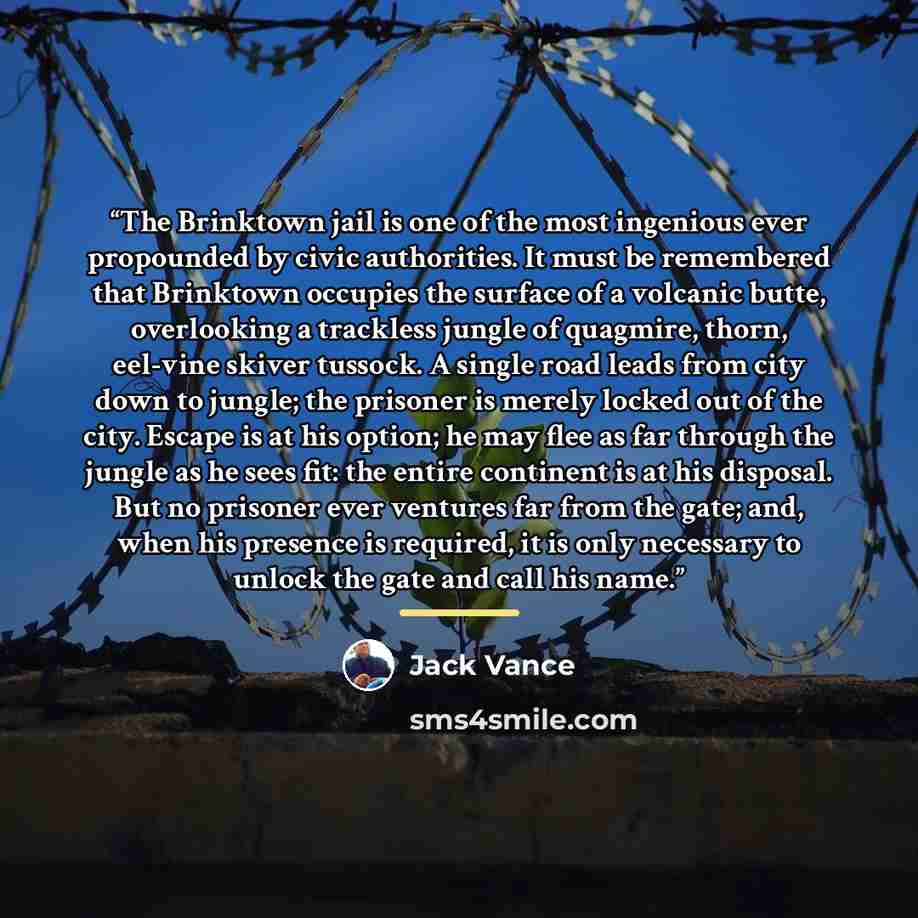 “The Brinktown jail is one of the most ingenious ever propounded by civic authorities. It must be remembered that Brinktown occupies the surface of a volcanic butte, overlooking a trackless jungle of quagmire, thorn, eel-vine skiver tussock. A single road leads from city down to jungle; the…” quote by Jack Vance