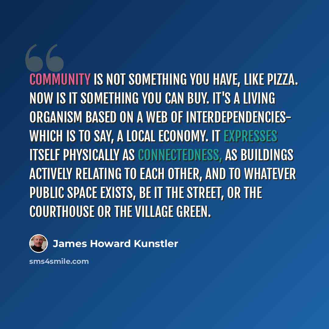 “Community is not something you have, like pizza. Now is it something you can buy. It's a living organism based on a web of interdependencies- which is to say, a local economy. It expresses itself physically as connectedness, as buildings actively relating to each other, and to whatever public…” quote by James Howard Kunstler