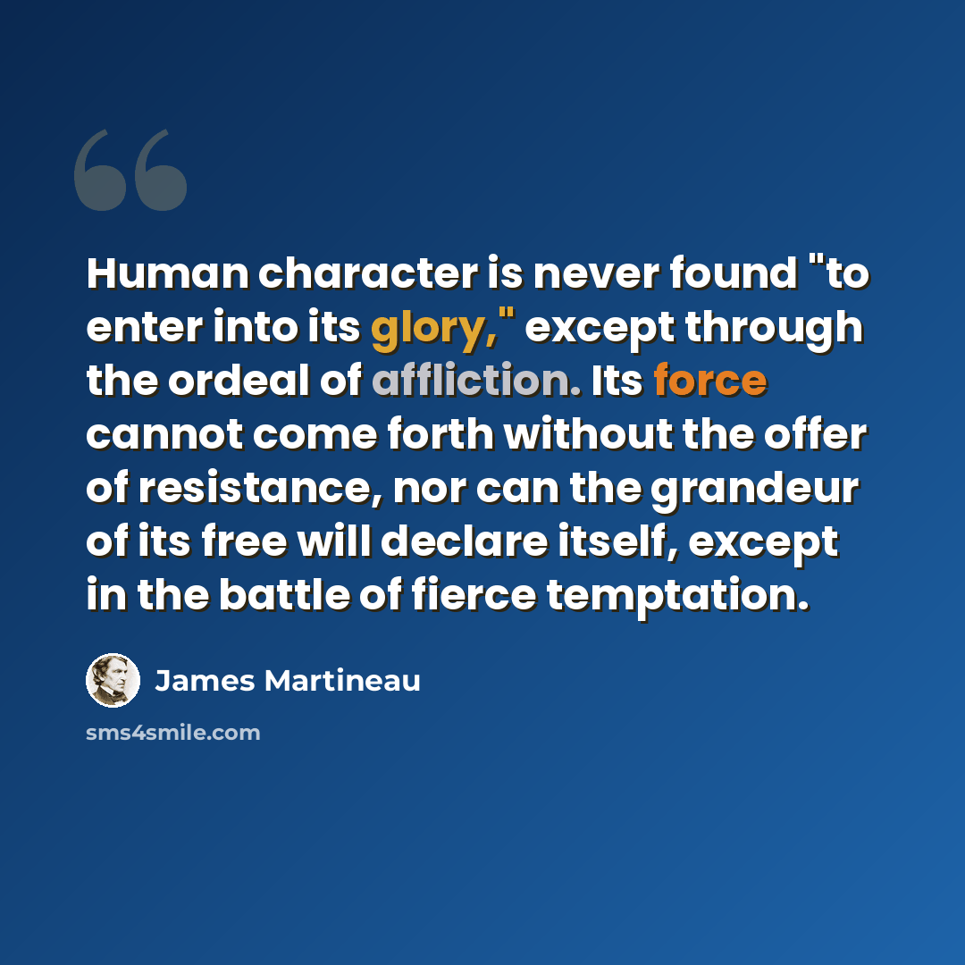 “Human character is never found "to enter into its glory," except through the ordeal of affliction. Its force cannot come forth without the offer of resistance, nor can the grandeur of its free will declare itself, except in the battle of fierce temptation.” quote by James Martineau