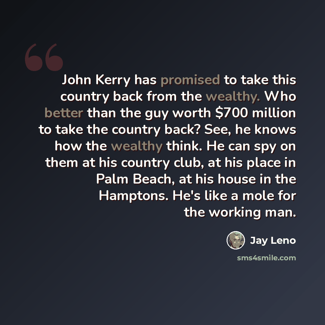 “John Kerry has promised to take this country back from the wealthy. Who better than the guy worth $700 million to take the country back? See, he knows how the wealthy think. He can spy on them at his country club, at his place in Palm Beach, at his house in the Hamptons. He's like a mole for the…” quote by Jay Leno