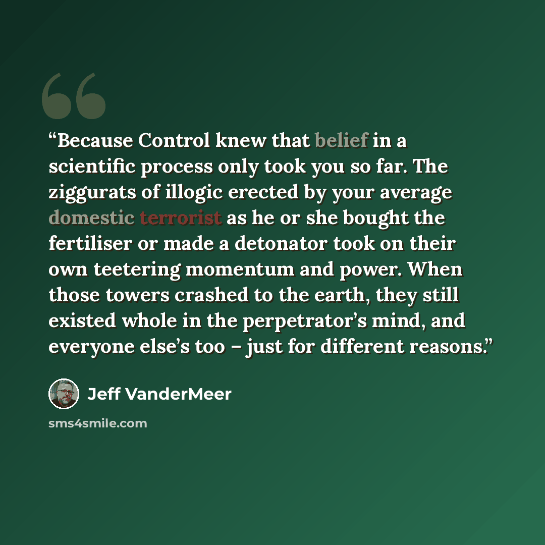 “Because Control knew that belief in a scientific process only took you so far. The ziggurats of illogic erected by your average domestic terrorist as he or she bought the fertiliser or made a detonator took on their own teetering momentum and power. When those towers crashed to the earth, they…” quote by Jeff VanderMeer
