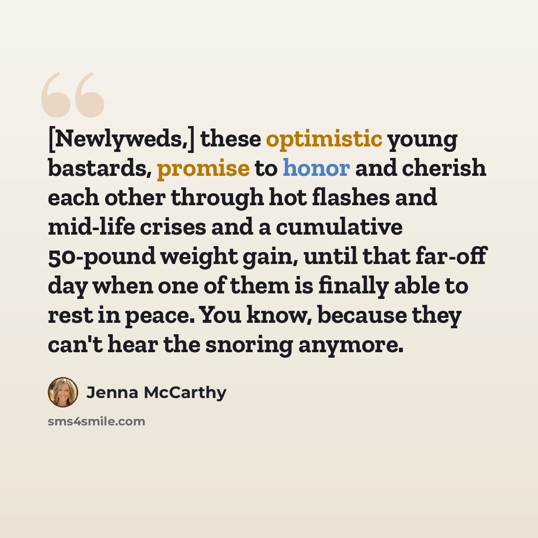 “[Newlyweds,] these optimistic young bastards, promise to honor and cherish each other through hot flashes and mid-life crises and a cumulative 50-pound weight gain, until that far-off day when one of them is finally able to rest in peace. You know, because they can't hear the snoring anymore.” quote by Jenna McCarthy
