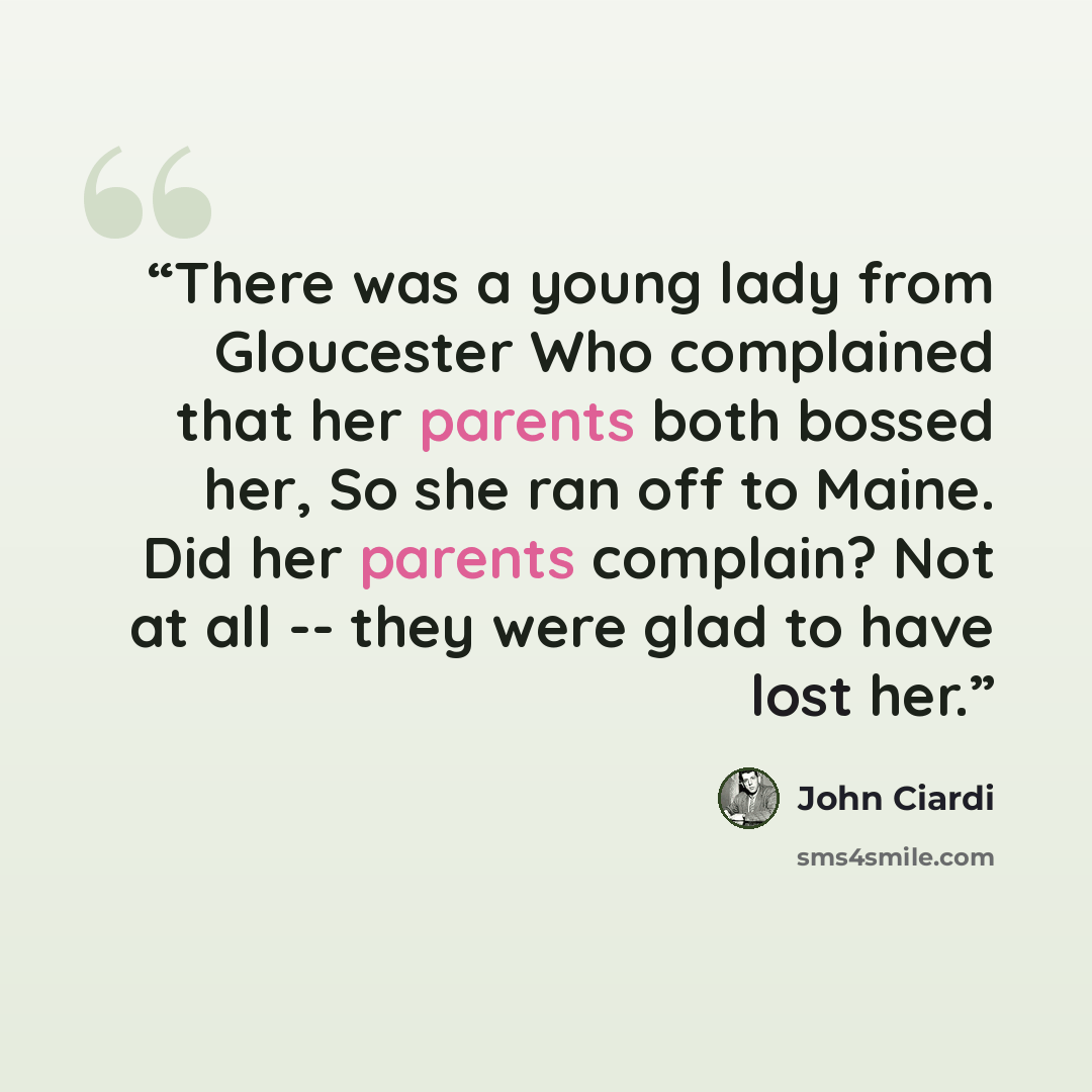 “There was a young lady from Gloucester Who complained that her parents both bossed her, So she ran off to Maine. Did her parents complain? Not at all -- they were glad to have lost her.” quote by John Ciardi
