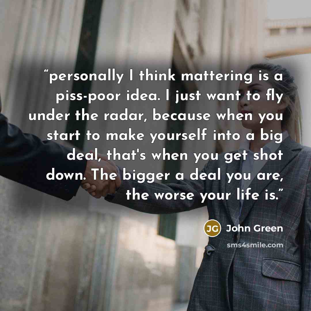 “personally I think mattering is a piss-poor idea. I just want to fly under the radar, because when you start to make yourself into a big deal, that's when you get shot down. The bigger a deal you are, the worse your life is.” quote by john green