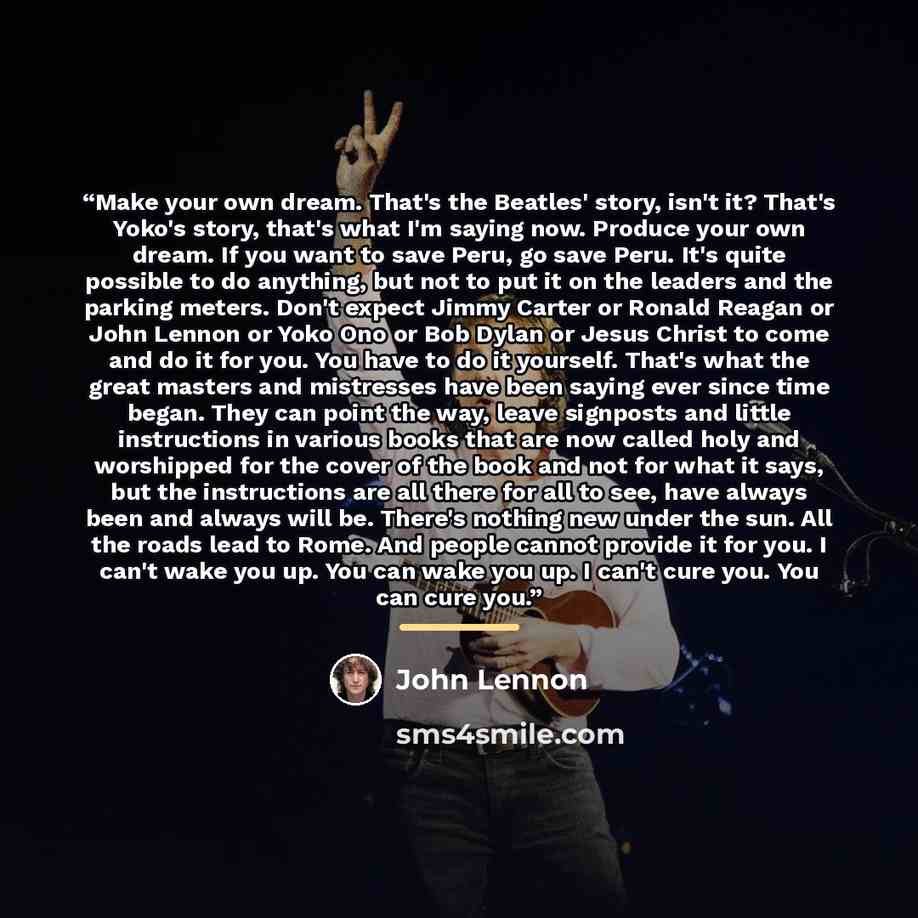 “Make your own dream. That's the Beatles' story, isn't it? That's Yoko's story, that's what I'm saying now. Produce your own dream. If you want to save Peru, go save Peru. It's quite possible to do anything, but not to put it on the leaders and the parking meters. Don't expect Jimmy Carter or…” quote by John Lennon