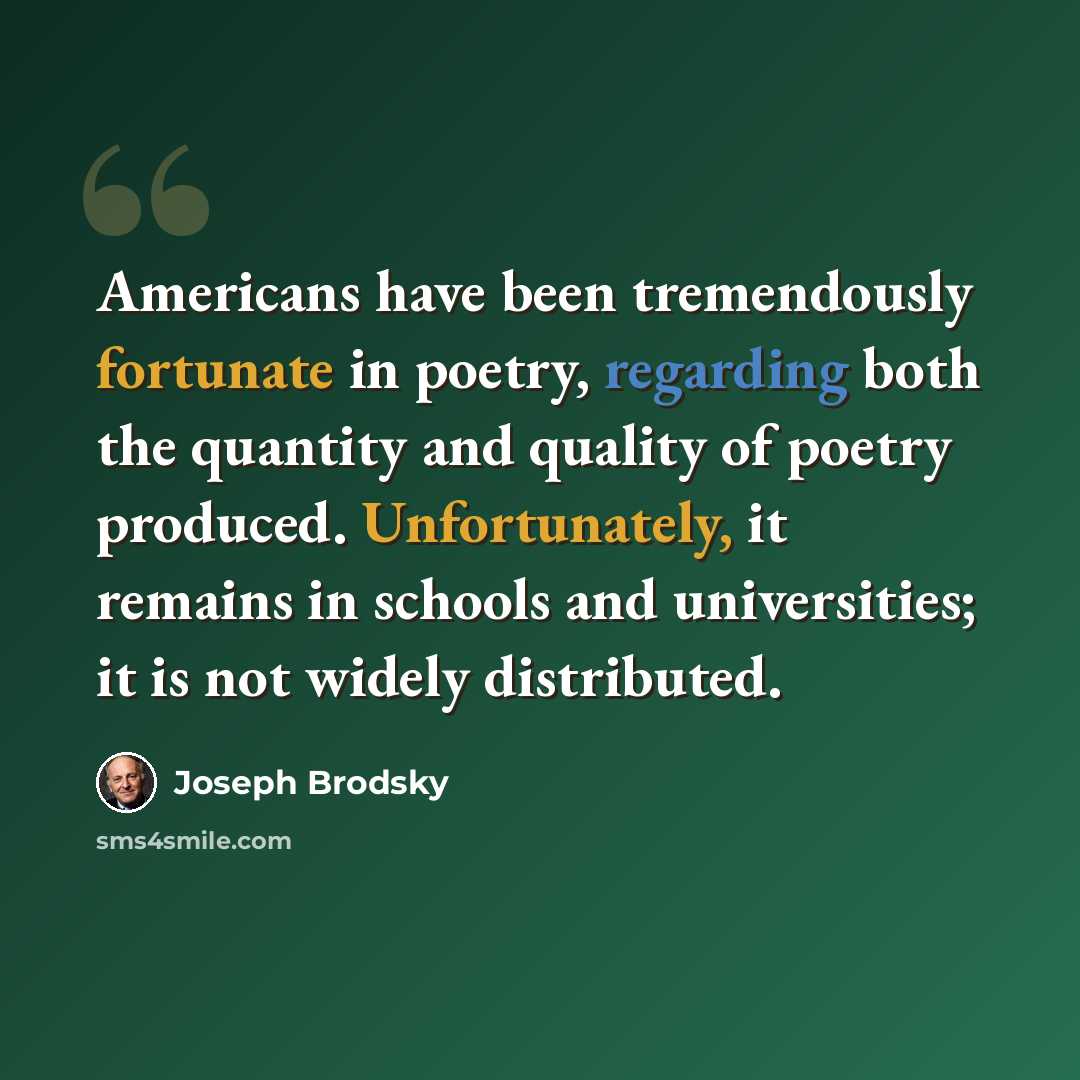 “Americans have been tremendously fortunate in poetry, regarding both the quantity and quality of poetry produced. Unfortunately, it remains in schools and universities; it is not widely distributed.” quote by Joseph Brodsky