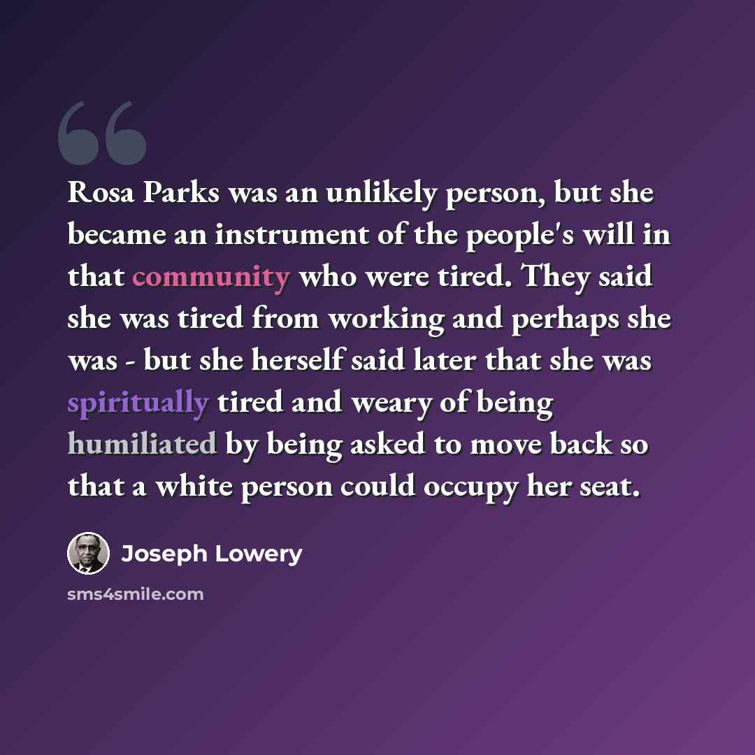 “Rosa Parks was an unlikely person, but she became an instrument of the people's will in that community who were tired. They said she was tired from working and perhaps she was - but she herself said later that she was spiritually tired and weary of being humiliated by being asked to move back so…” quote by Joseph Lowery