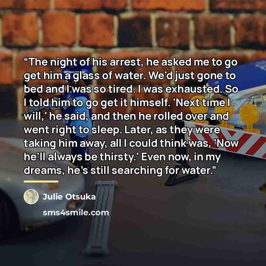 “The night of his arrest, he asked me to go get him a glass of water. We'd just gone to bed and I was so tired. I was exhausted. So I told him to go get it himself. 'Next time I will,' he said, and then he rolled over and went right to sleep. Later, as they were taking him away, all I could think…” quote by Julie Otsuka