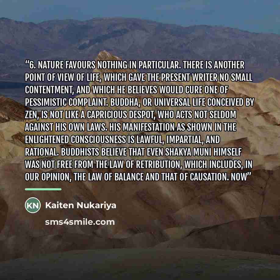“6. Nature Favours Nothing in Particular. There is another point of view of life, which gave the present writer no small contentment, and which he believes would cure one of pessimistic complaint. Buddha, or Universal Life conceived by Zen, is not like a capricious despot, who acts not seldom…” quote by Kaiten Nukariya