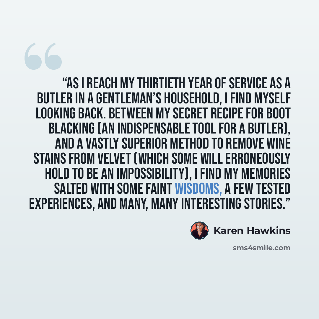 “As I reach my thirtieth year of service as a butler in a gentleman’s household, I find myself looking back. Between my secret recipe for boot blacking (an indispensable tool for a butler), and a vastly superior method to remove wine stains from velvet (which some will erroneously hold to be an…” quote by Karen Hawkins
