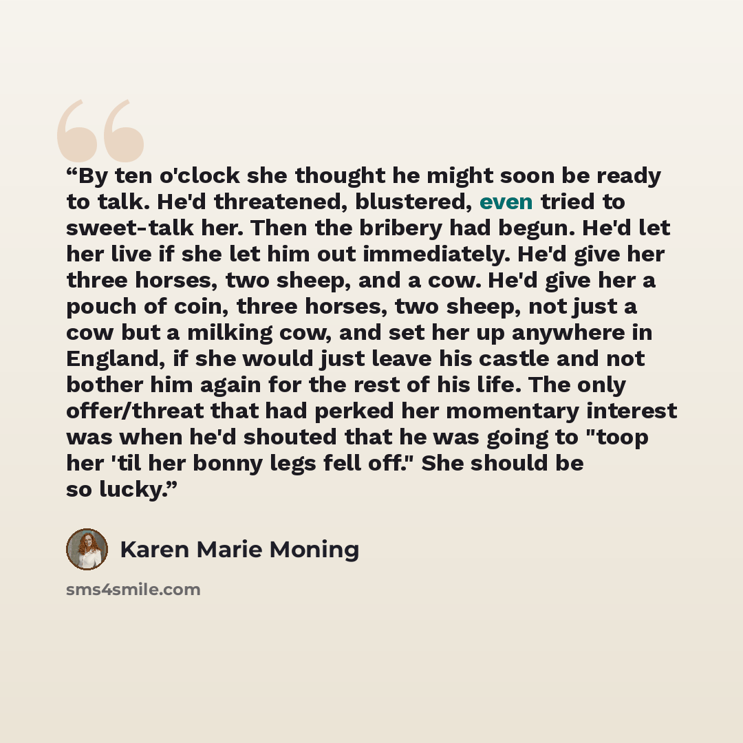 “By ten o'clock she thought he might soon be ready to talk. He'd threatened, blustered, even tried to sweet-talk her. Then the bribery had begun. He'd let her live if she let him out immediately. He'd give her three horses, two sheep, and a cow. He'd give her a pouch of coin, three horses, two…” quote by Karen Marie Moning