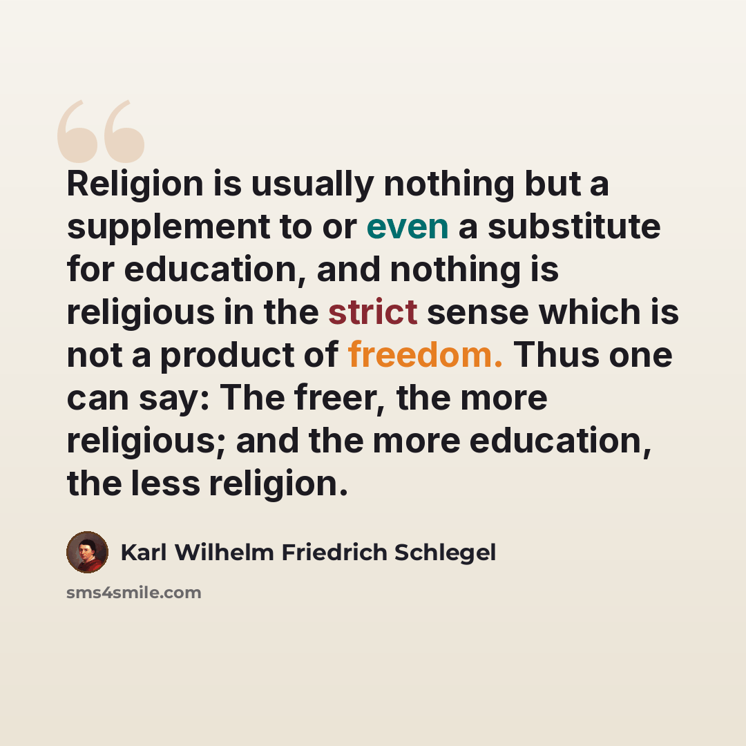 “Religion is usually nothing but a supplement to or even a substitute for education, and nothing is religious in the strict sense which is not a product of freedom. Thus one can say: The freer, the more religious; and the more education, the less religion.” quote by Karl Wilhelm Friedrich Schlegel