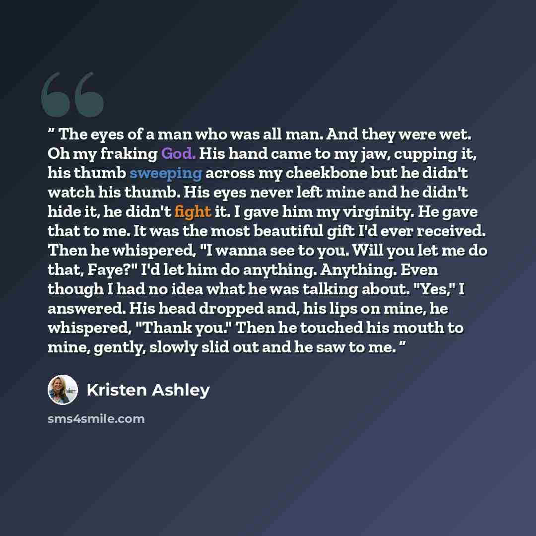 “The eyes of a man who was all man. And they were wet. Oh my fraking God. His hand came to my jaw, cupping it, his thumb sweeping across my cheekbone but he didn't watch his thumb. His eyes never left mine and he didn't hide it, he didn't fight it. I gave him my virginity. He gave that to me. It…” quote by Kristen Ashley