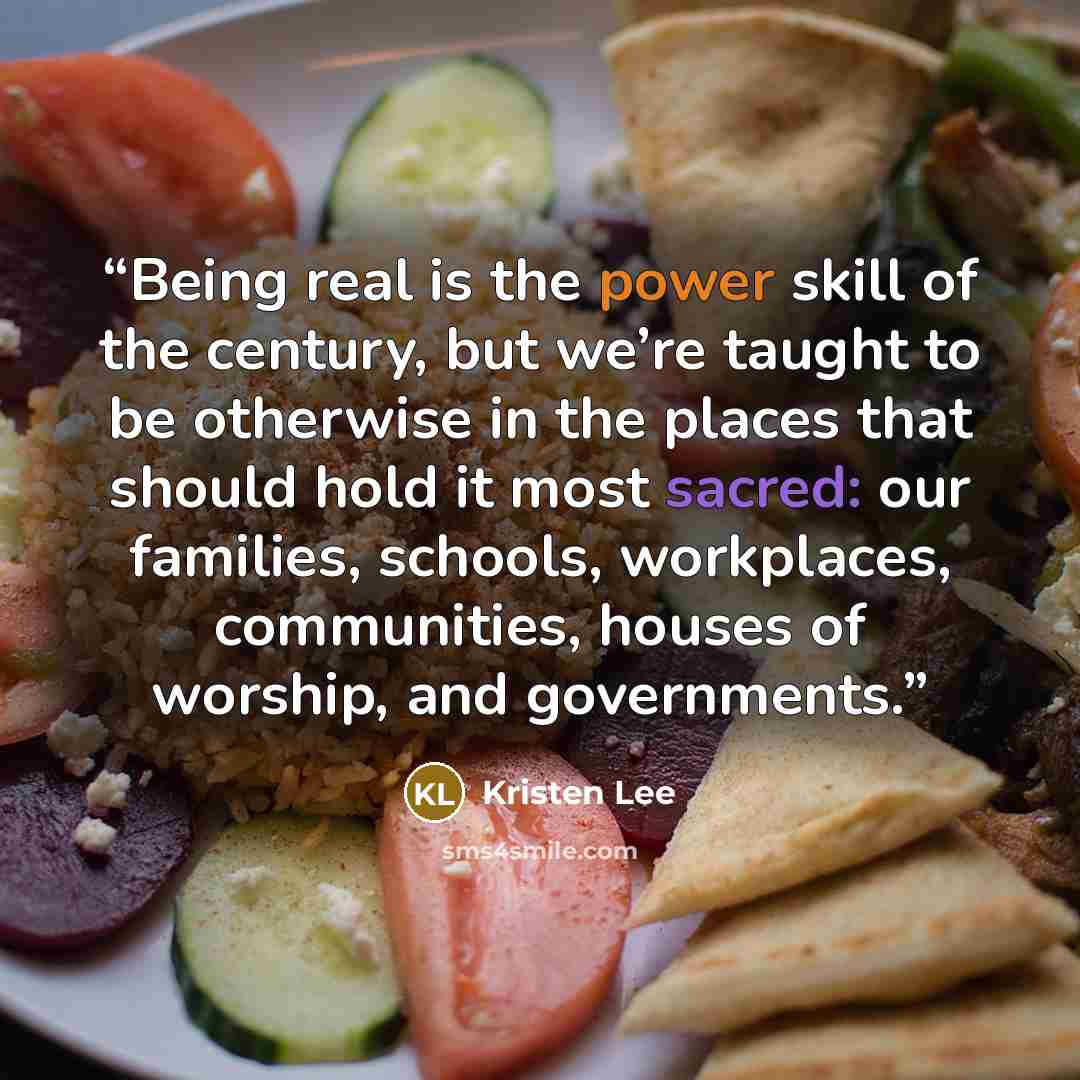 “Being real is the power skill of the century, but we’re taught to be otherwise in the places that should hold it most sacred: our families, schools, workplaces, communities, houses of worship, and governments.” quote by Kristen Lee