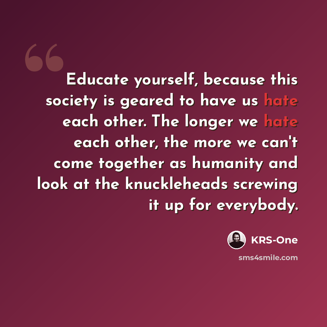 “Educate yourself, because this society is geared to have us hate each other. The longer we hate each other, the more we can't come together as humanity and look at the knuckleheads screwing it up for everybody.” quote by KRS-One