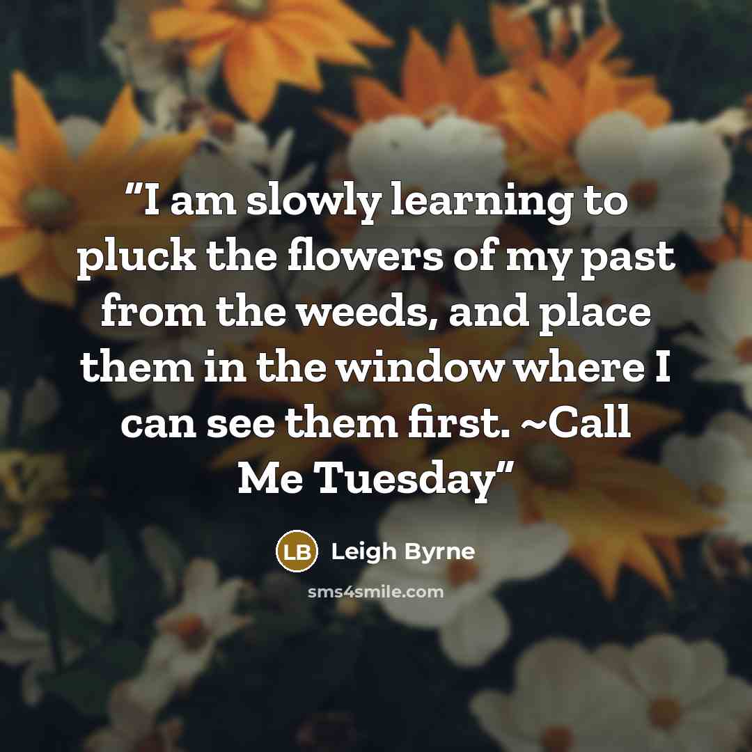 “I am slowly learning to pluck the flowers of my past from the weeds, and place them in the window where I can see them first. ~Call Me Tuesday” quote by Leigh Byrne