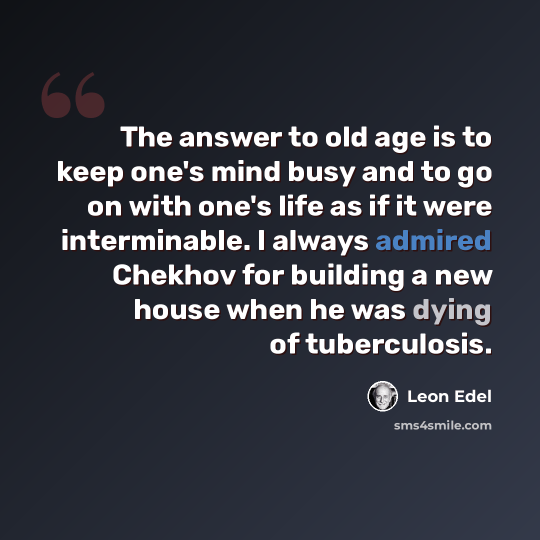 “The answer to old age is to keep one's mind busy and to go on with one's life as if it were interminable. I always admired Chekhov for building a new house when he was dying of tuberculosis.” quote by Leon Edel