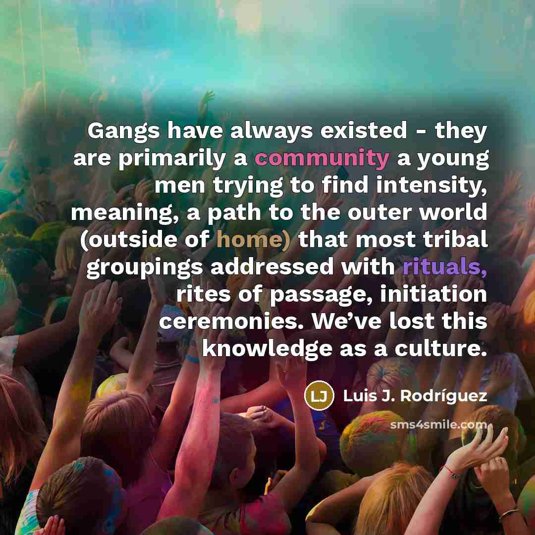 “Gangs have always existed - they are primarily a community a young men trying to find intensity, meaning, a path to the outer world (outside of home) that most tribal groupings addressed with rituals, rites of passage, initiation ceremonies. We’ve lost this knowledge as a culture.” quote by Luis J. Rodriguez