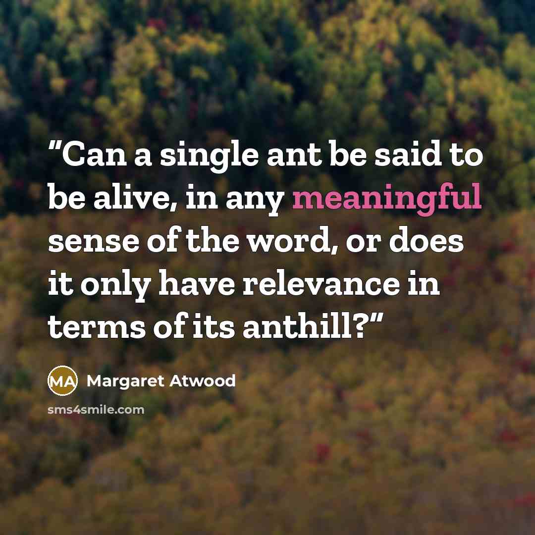 “Can a single ant be said to be alive, in any meaningful sense of the word, or does it only have relevance in terms of its anthill?” quote by Margaret Atwood