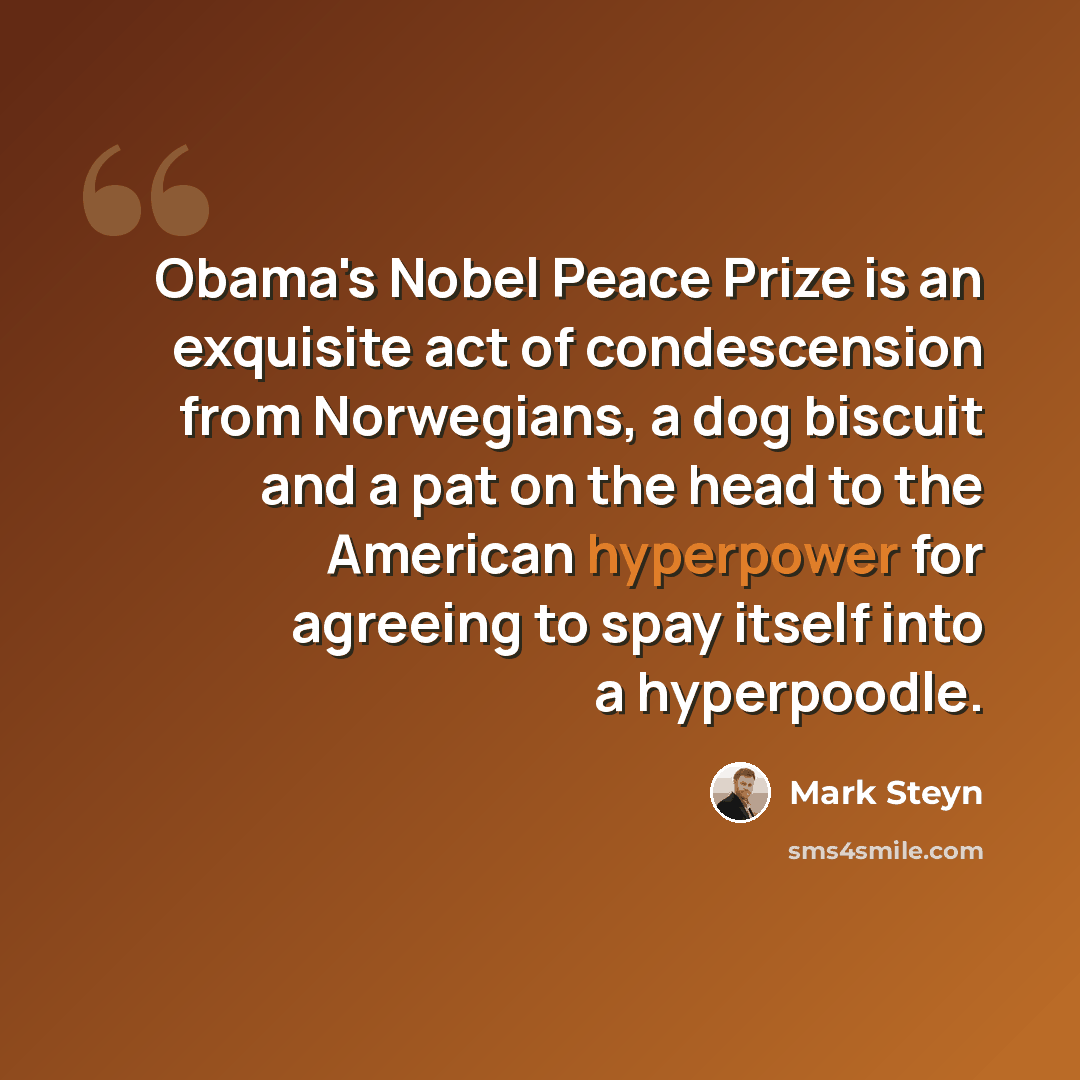 “Obama's Nobel Peace Prize is an exquisite act of condescension from Norwegians, a dog biscuit and a pat on the head to the American hyperpower for agreeing to spay itself into a hyperpoodle.” quote by Mark Steyn