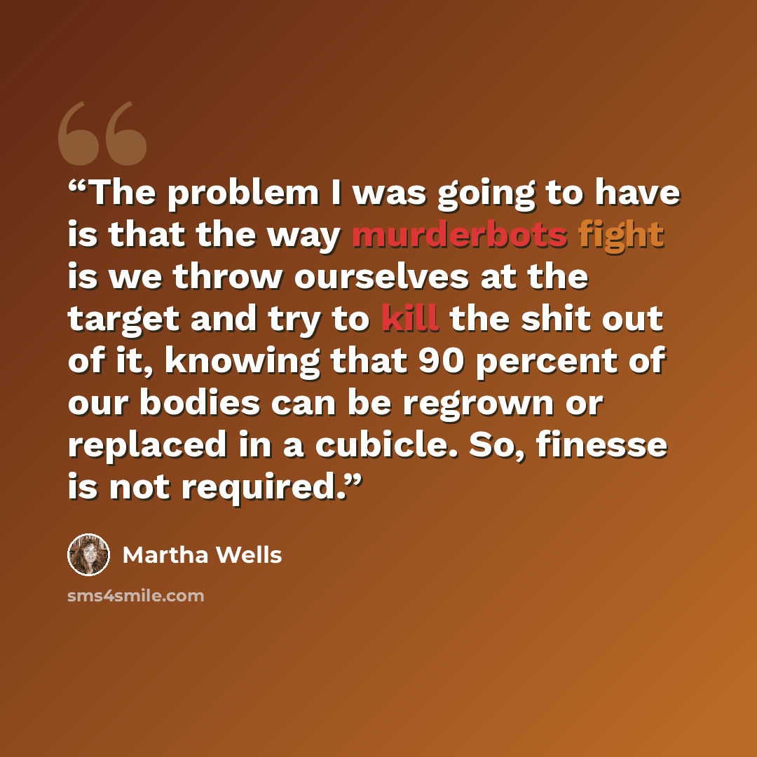 “The problem I was going to have is that the way murderbots fight is we throw ourselves at the target and try to kill the shit out of it, knowing that 90 percent of our bodies can be regrown or replaced in a cubicle. So, finesse is not required.” quote by Martha Wells
