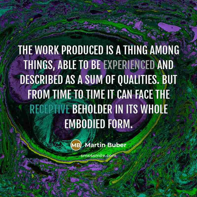 “The work produced is a thing among things, able to be experienced and described as a sum of qualities. But from time to time it can face the receptive beholder in its whole embodied form.” quote by Martin Buber