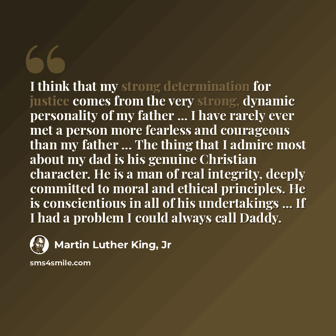 “I think that my strong determination for justice comes from the very strong, dynamic personality of my father ... I have rarely ever met a person more fearless and courageous than my father ... The thing that I admire most about my dad is his genuine Christian character. He is a man of real…” quote by Martin Luther King, Jr