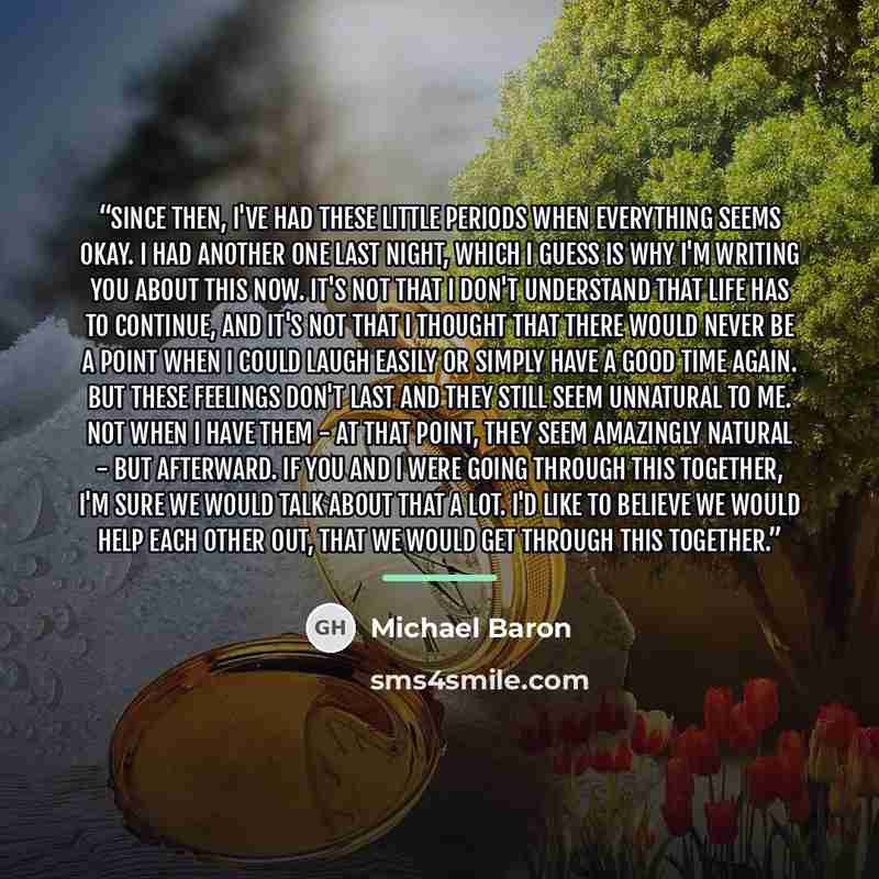 “Since then, I've had these little periods when everything seems okay. I had another one last night, which I guess is why I'm writing you about this now. It's not that I don't understand that life has to continue, and it's not that I thought that there would never be a point when I could laugh…” quote by Michael Baron