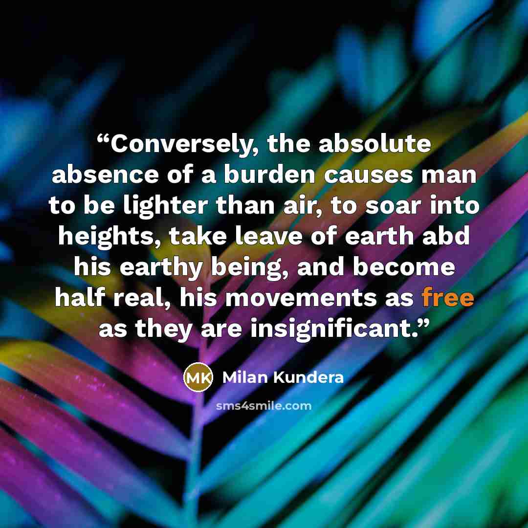 “Conversely, the absolute absence of a burden causes man to be lighter than air, to soar into heights, take leave of earth abd his earthy being, and become half real, his movements as free as they are insignificant.” quote by milan kundera