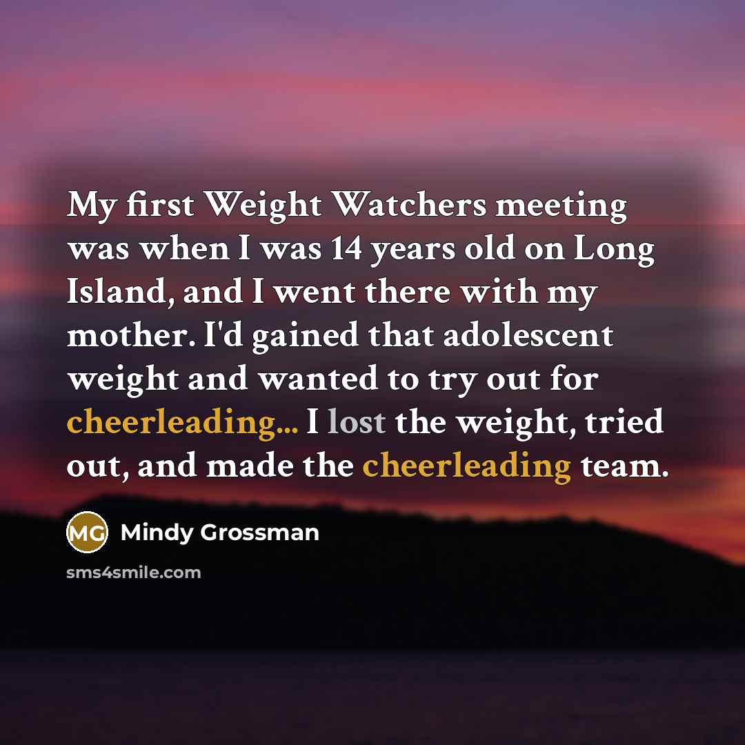 “My first Weight Watchers meeting was when I was 14 years old on Long Island, and I went there with my mother. I'd gained that adolescent weight and wanted to try out for cheerleading... I lost the weight, tried out, and made the cheerleading team.” quote by Mindy Grossman