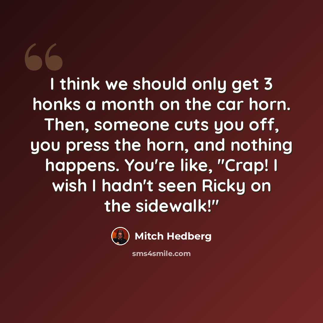 “I think we should only get 3 honks a month on the car horn. Then, someone cuts you off, you press the horn, and nothing happens. You're like, "Crap! I wish I hadn't seen Ricky on the sidewalk!"” quote by Mitch Hedberg