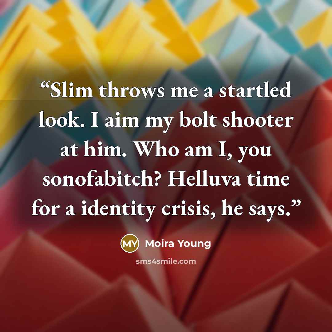 “Slim throws me a startled look. I aim my bolt shooter at him. Who am I, you sonofabitch? Helluva time for a identity crisis, he says.” quote by Moira Young