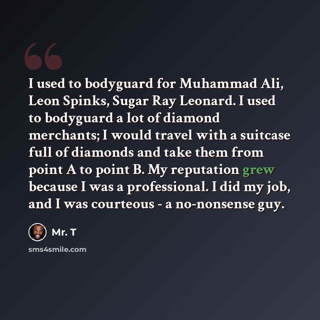“I used to bodyguard for Muhammad Ali, Leon Spinks, Sugar Ray Leonard. I used to bodyguard a lot of diamond merchants; I would travel with a suitcase full of diamonds and take them from point A to point B. My reputation grew because I was a professional. I did my job, and I was courteous - a…” quote by Mr. T