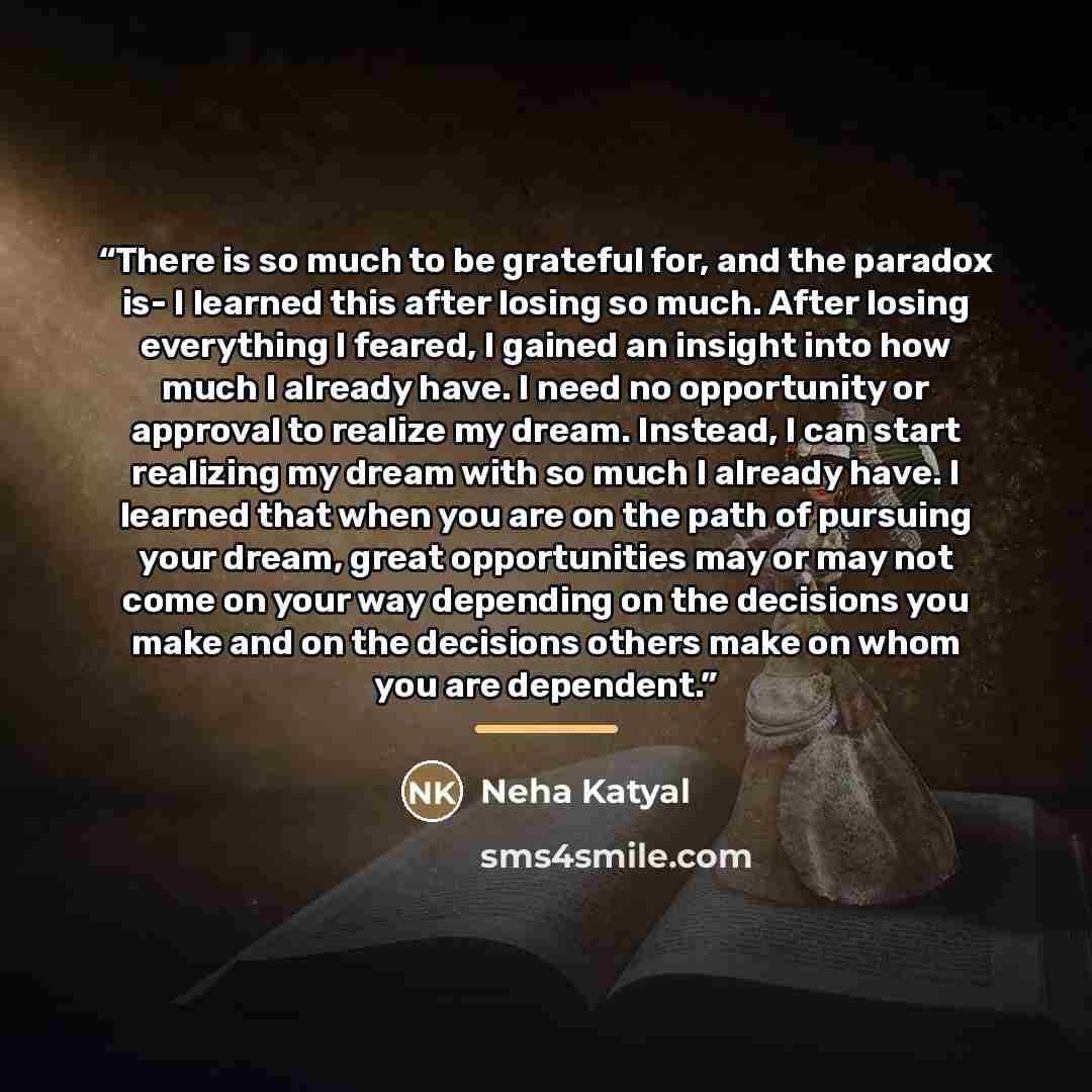 “There is so much to be grateful for, and the paradox is- I learned this after losing so much. After losing everything I feared, I gained an insight into how much I already have. I need no opportunity or approval to realize my dream. Instead, I can start realizing my dream with so much I already…” quote by Neha Katyal