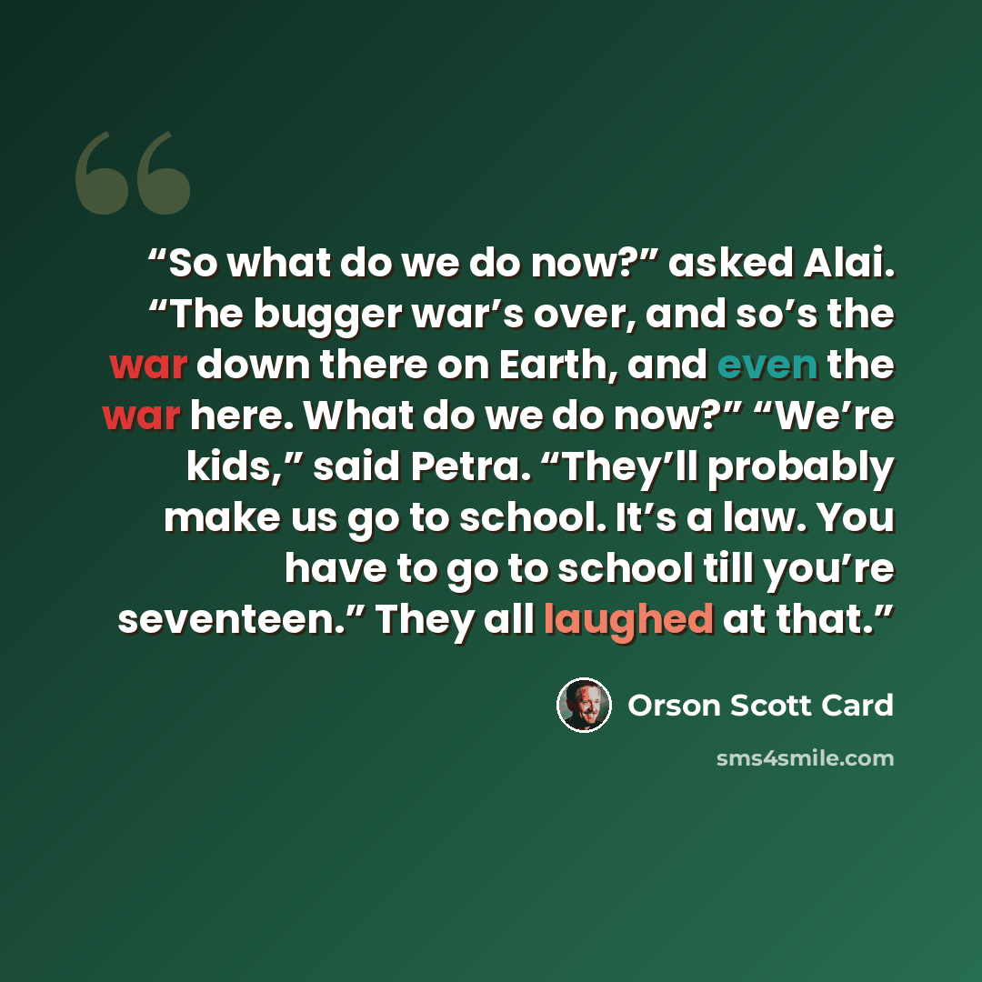 “So what do we do now?” asked Alai. “The bugger war’s over, and so’s the war down there on Earth, and even the war here. What do we do now?” “We’re kids,” said Petra. “They’ll probably make us go to school. It’s a law. You have to go to school till you’re seventeen.” They all laughed at that.” quote by Orson Scott Card