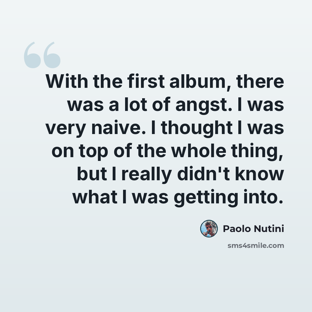 “With the first album, there was a lot of angst. I was very naive. I thought I was on top of the whole thing, but I really didn't know what I was getting into.” quote by Paolo Nutini