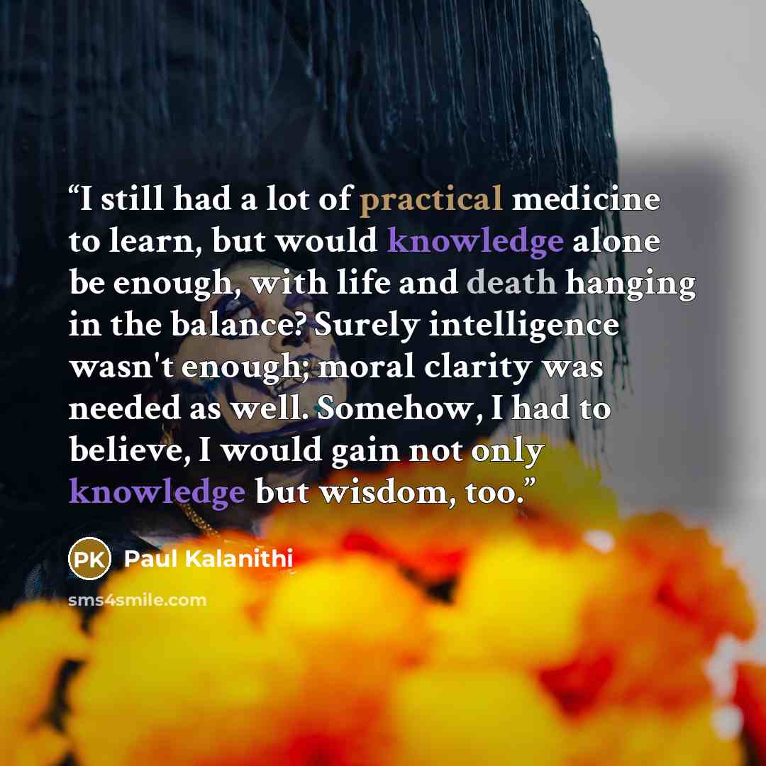 “I still had a lot of practical medicine to learn, but would knowledge alone be enough, with life and death hanging in the balance? Surely intelligence wasn't enough; moral clarity was needed as well. Somehow, I had to believe, I would gain not only knowledge but wisdom, too.” quote by Paul Kalanithi