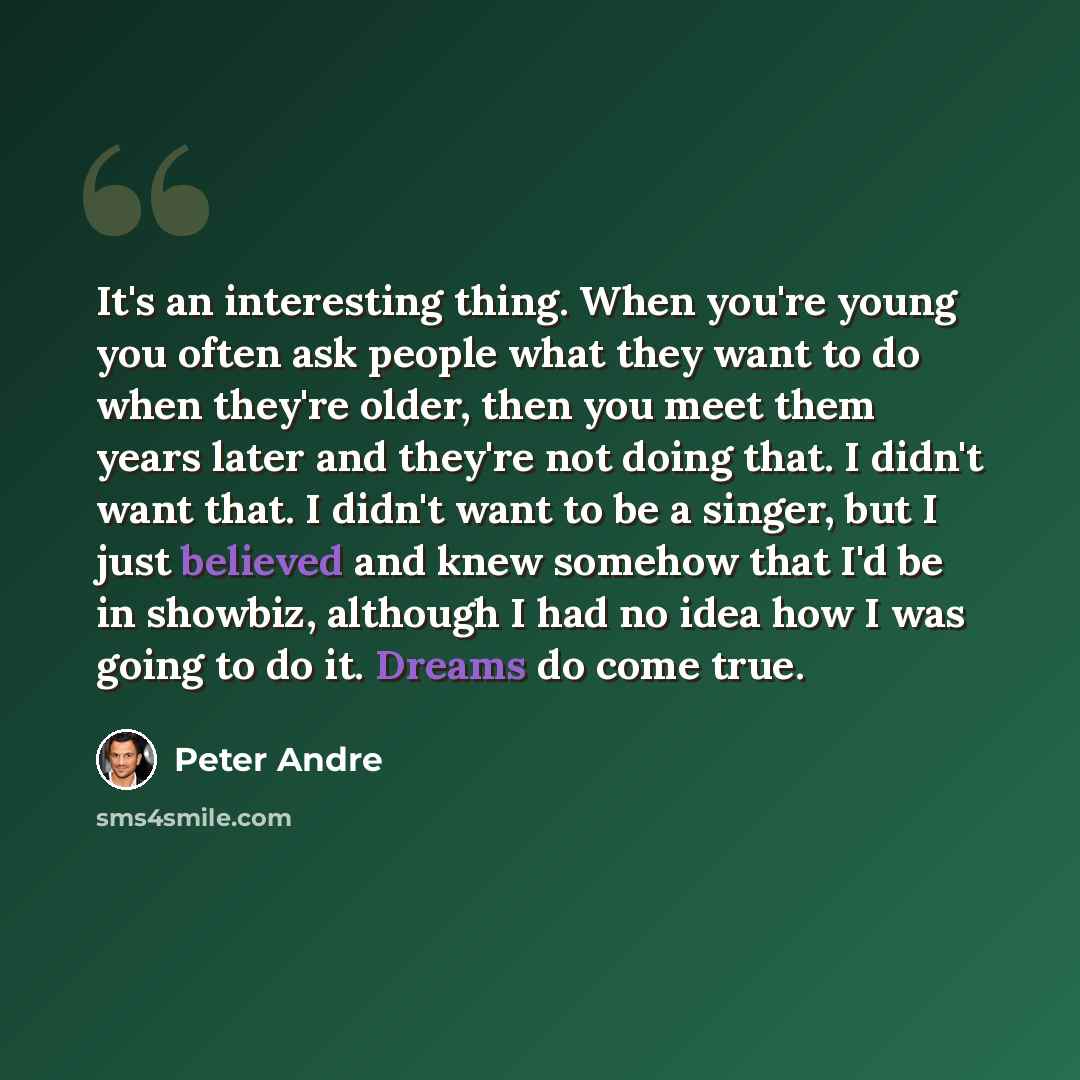 “It's an interesting thing. When you're young you often ask people what they want to do when they're older, then you meet them years later and they're not doing that. I didn't want that. I didn't want to be a singer, but I just believed and knew somehow that I'd be in showbiz, although I had no…” quote by Peter Andre