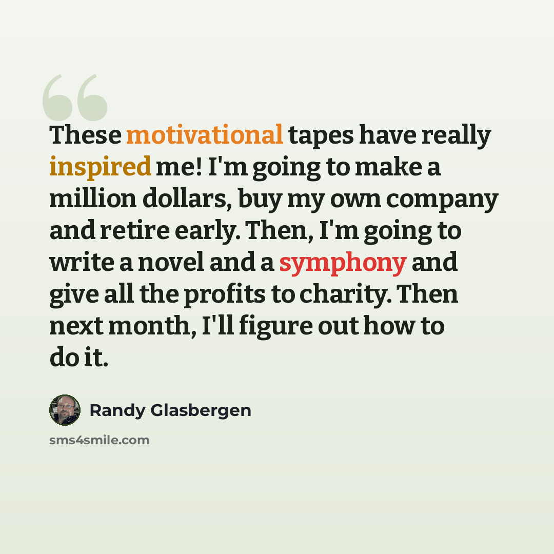 “These motivational tapes have really inspired me! I'm going to make a million dollars, buy my own company and retire early. Then, I'm going to write a novel and a symphony and give all the profits to charity. Then next month, I'll figure out how to do it.” quote by Randy Glasbergen