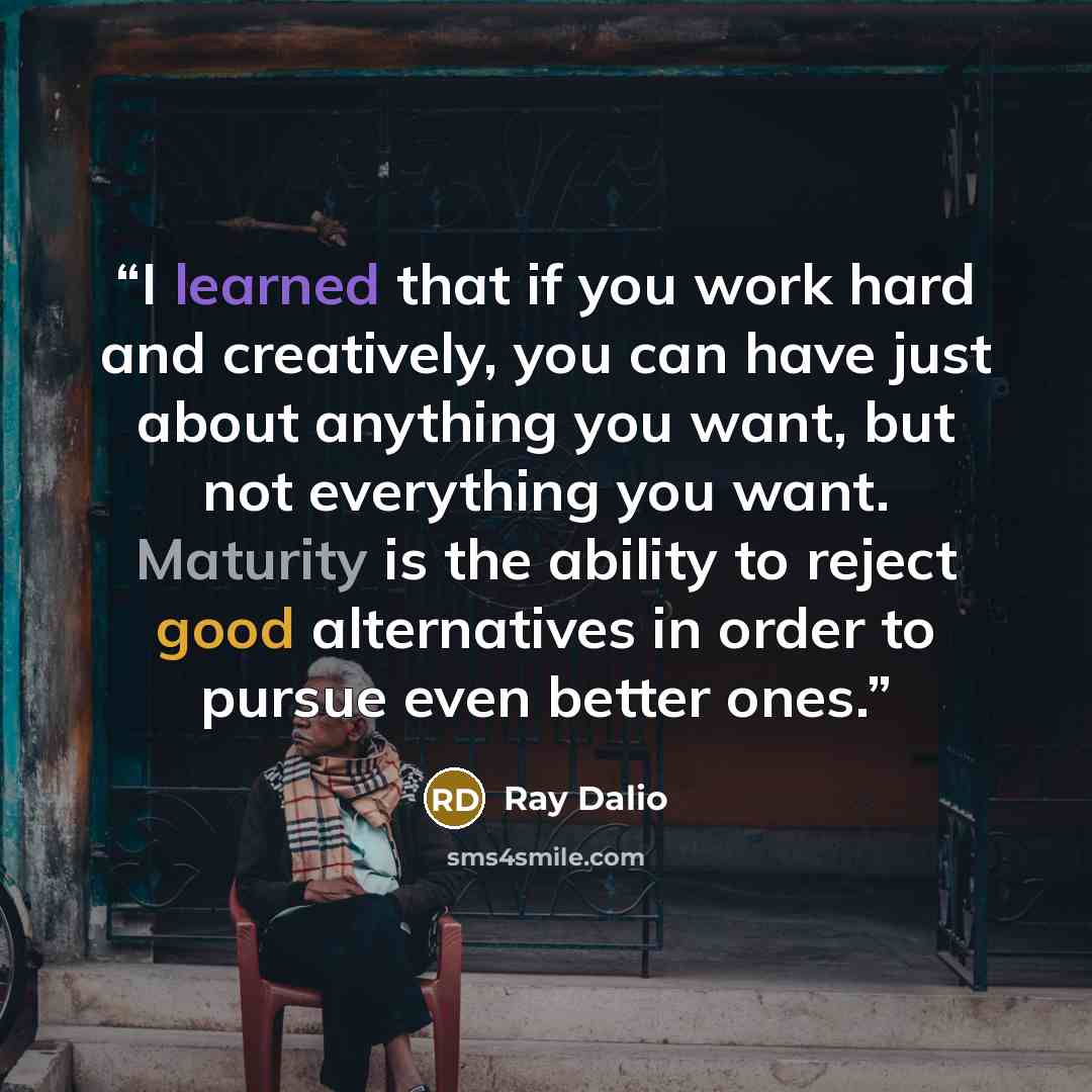 “I learned that if you work hard and creatively, you can have just about anything you want, but not everything you want. Maturity is the ability to reject good alternatives in order to pursue even better ones.” quote by Ray Dalio