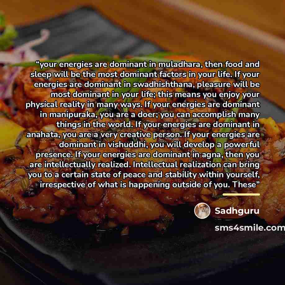 “your energies are dominant in muladhara, then food and sleep will be the most dominant factors in your life. If your energies are dominant in swadhishthana, pleasure will be most dominant in your life; this means you enjoy your physical reality in many ways. If your energies are dominant in…” quote by Sadhguru