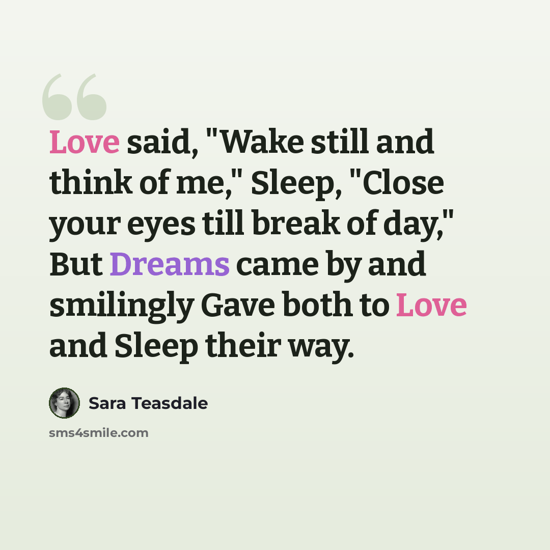 “Love said, "Wake still and think of me," Sleep, "Close your eyes till break of day," But Dreams came by and smilingly Gave both to Love and Sleep their way.” quote by Sara Teasdale