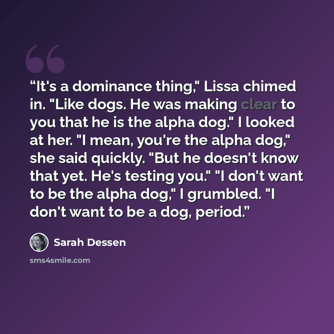 “It's a dominance thing," Lissa chimed in. "Like dogs. He was making clear to you that he is the alpha dog." I looked at her. "I mean, you're the alpha dog," she said quickly. "But he doesn't know that yet. He's testing you." "I don't want to be the alpha dog," I grumbled. "I don't want to be a…” quote by Sarah Dessen