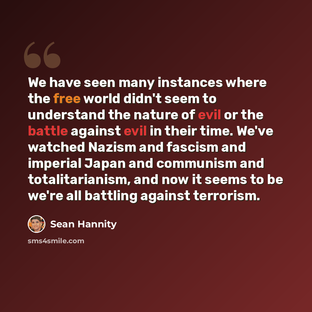 “We have seen many instances where the free world didn't seem to understand the nature of evil or the battle against evil in their time. We've watched Nazism and fascism and imperial Japan and communism and totalitarianism, and now it seems to be we're all battling against terrorism.” quote by Sean Hannity