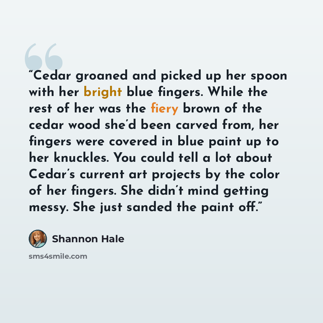“Cedar groaned and picked up her spoon with her bright blue fingers. While the rest of her was the fiery brown of the cedar wood she’d been carved from, her fingers were covered in blue paint up to her knuckles. You could tell a lot about Cedar’s current art projects by the color of her fingers…” quote by Shannon Hale